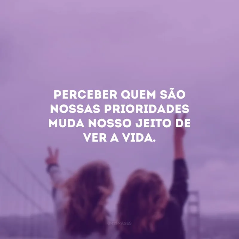 Perceber quem são nossas prioridades muda nosso jeito de ver a vida.