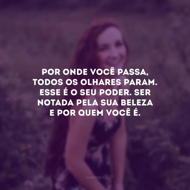 Por onde você passa, todos os olhares param. Esse é o seu poder. Ser notada pela sua beleza e por quem você é.