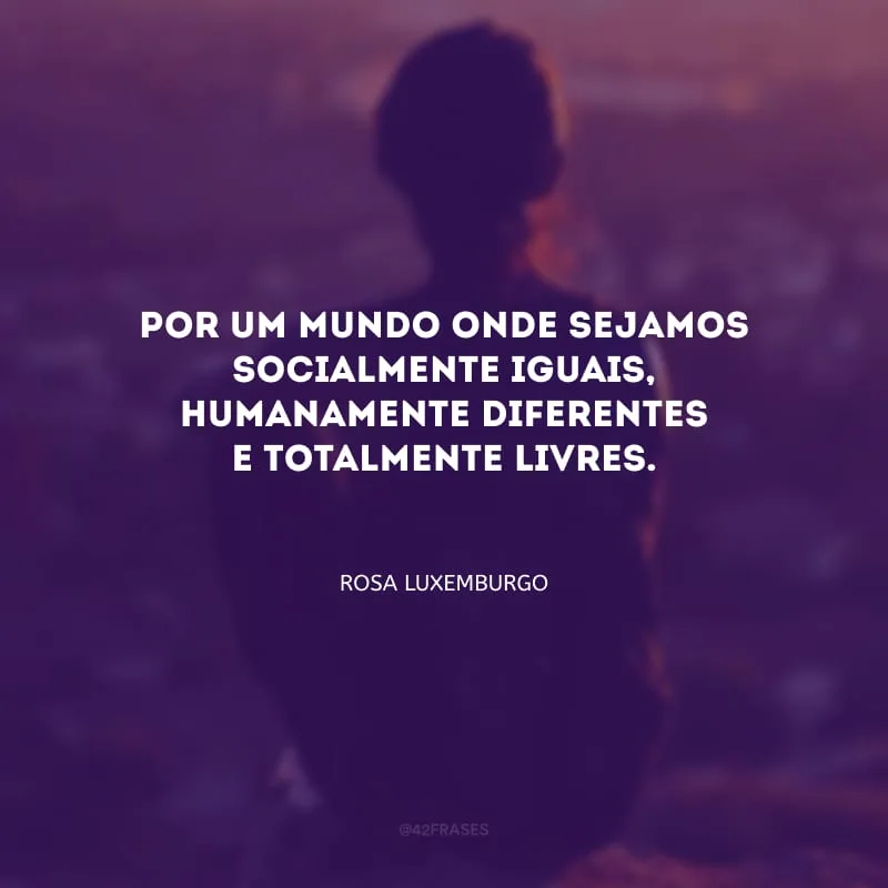 Por um mundo onde sejamos socialmente iguais, humanamente diferentes e totalmente livres.