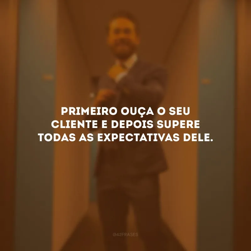 Primeiro ouça o seu cliente e depois supere todas as expectativas dele.