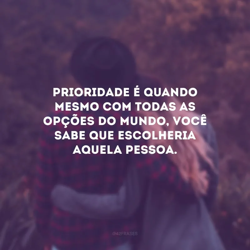 Prioridade é quando mesmo com todas as opções do mundo, você sabe que escolheria aquela pessoa.