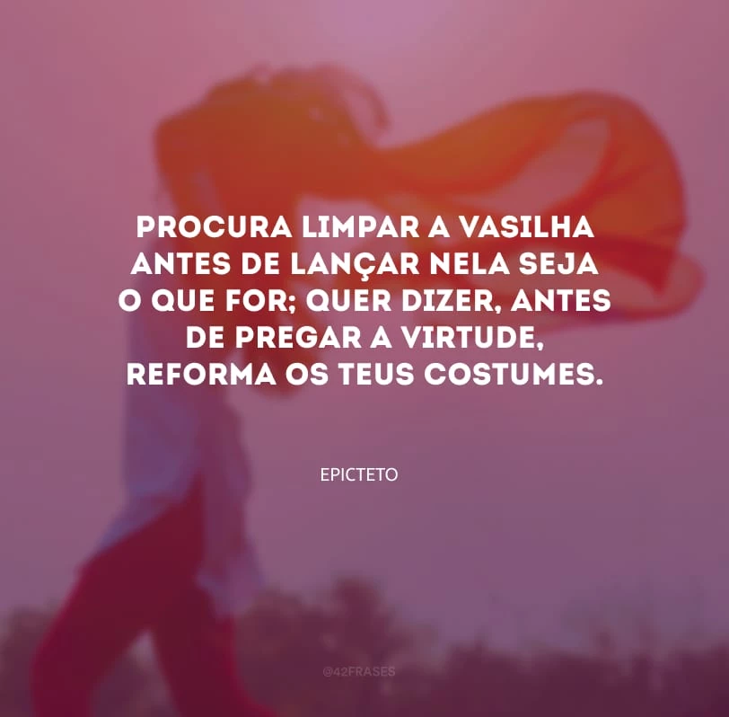 Procura limpar a vasilha antes de lançar nela seja o que for; quer dizer, antes de pregar a virtude, reforma os teus costumes.