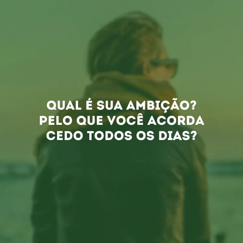 Qual é sua ambição? Pelo que você acorda cedo todos os dias?