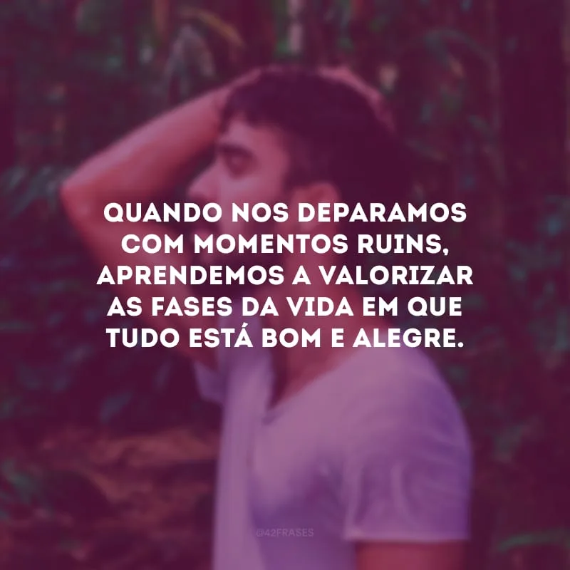 Quando nos deparamos com momentos ruins, aprendemos a valorizar as fases da vida em que tudo está bom e alegre.