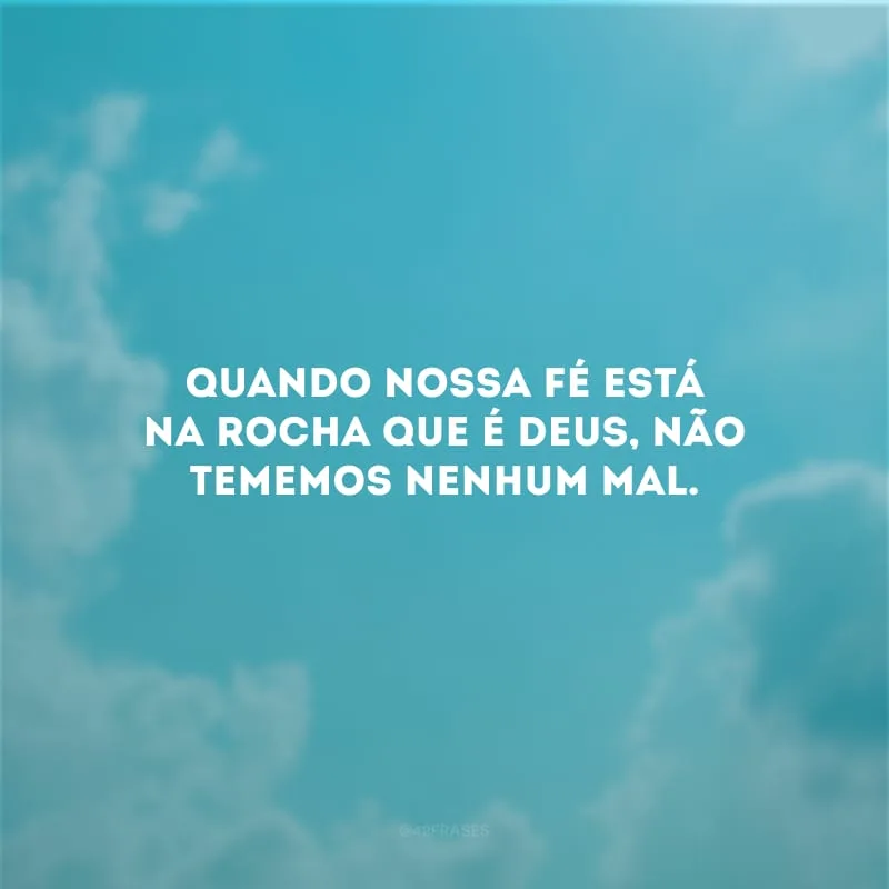 Quando nossa fé está na rocha que é Deus, não tememos nenhum mal.