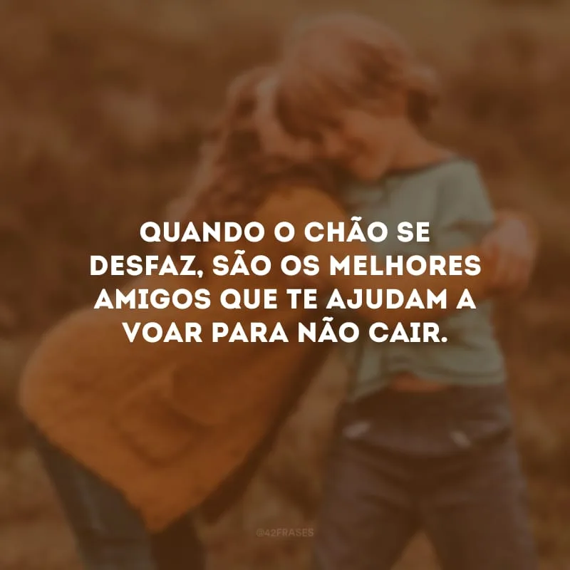 Quando o chão se desfaz, são os melhores amigos que te ajudam a voar para não cair.