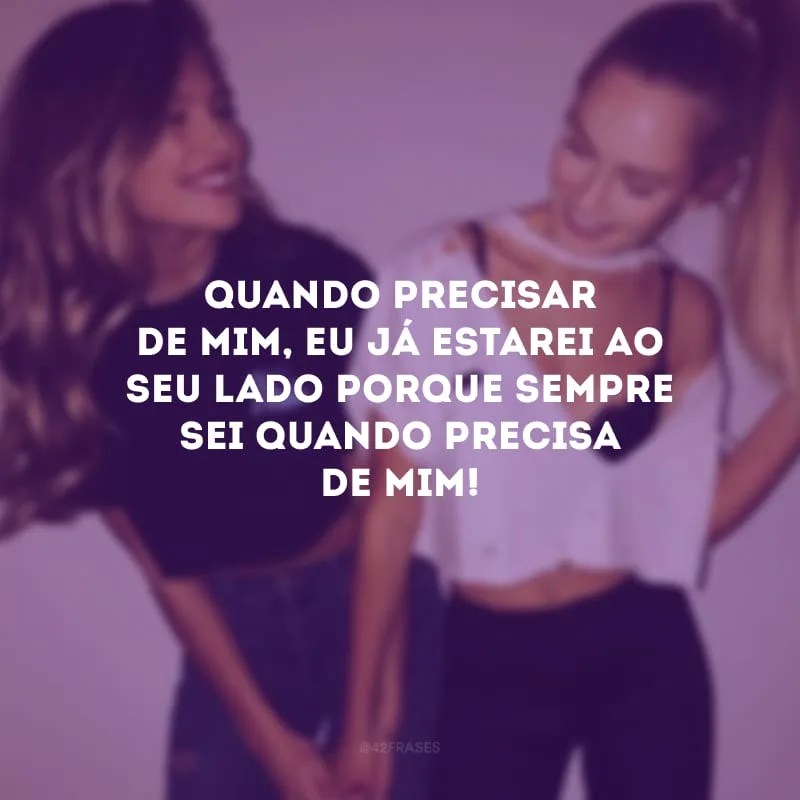 Quando precisar de mim, eu já estarei ao seu lado porque sempre sei quando precisa de mim!