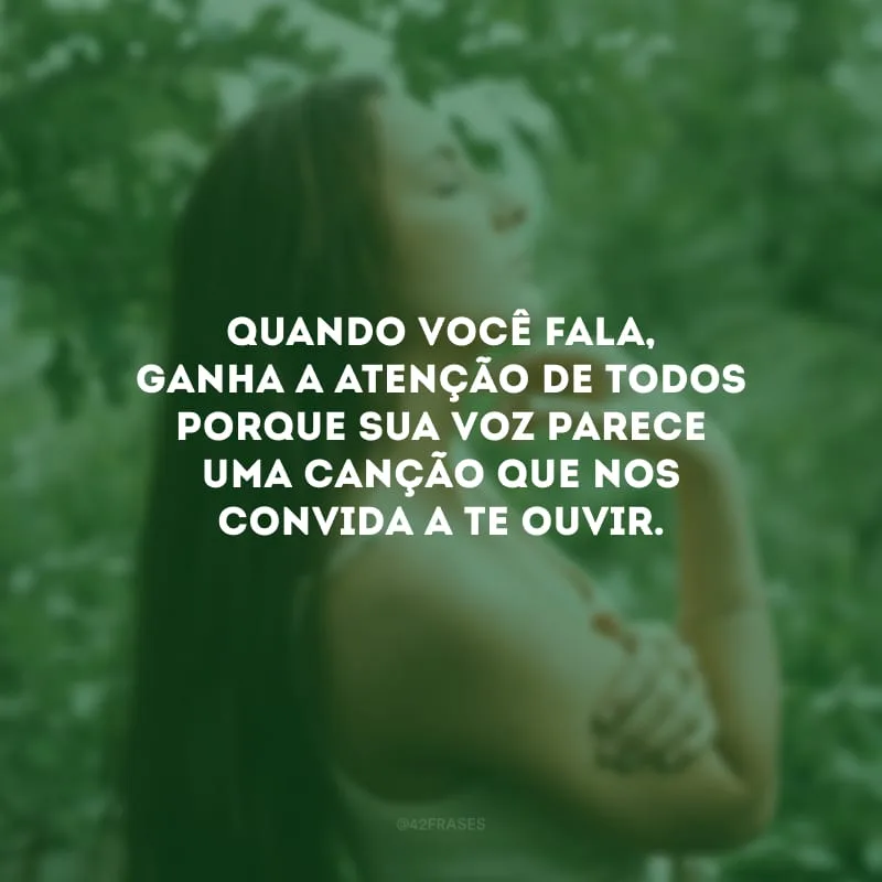 Quando você fala, ganha a atenção de todos porque sua voz parece uma canção que nos convida a te ouvir.