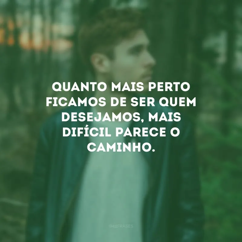 Quanto mais perto ficamos de ser quem desejamos, mais difícil parece o caminho.