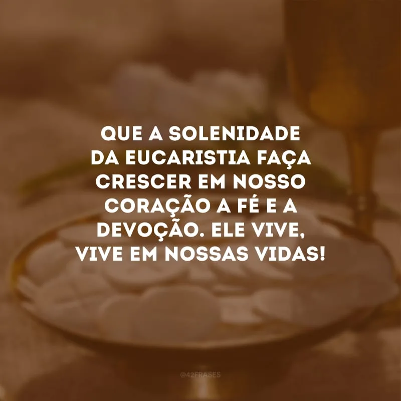 Que a solenidade da eucaristia faça crescer em nosso coração a fé e a devoção. Ele vive, vive em nossas vidas!