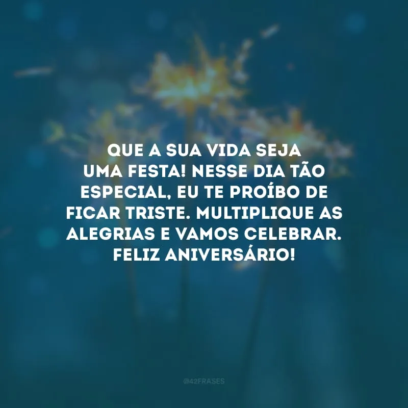 Que a sua vida seja uma festa! Nesse dia tão especial, eu te proíbo de ficar triste. Multiplique as alegrias e vamos celebrar. Feliz aniversário!