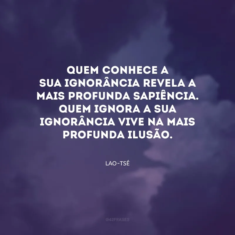 Quem conhece a sua ignorância revela a mais profunda sapiência. Quem ignora a sua ignorância vive na mais profunda ilusão.