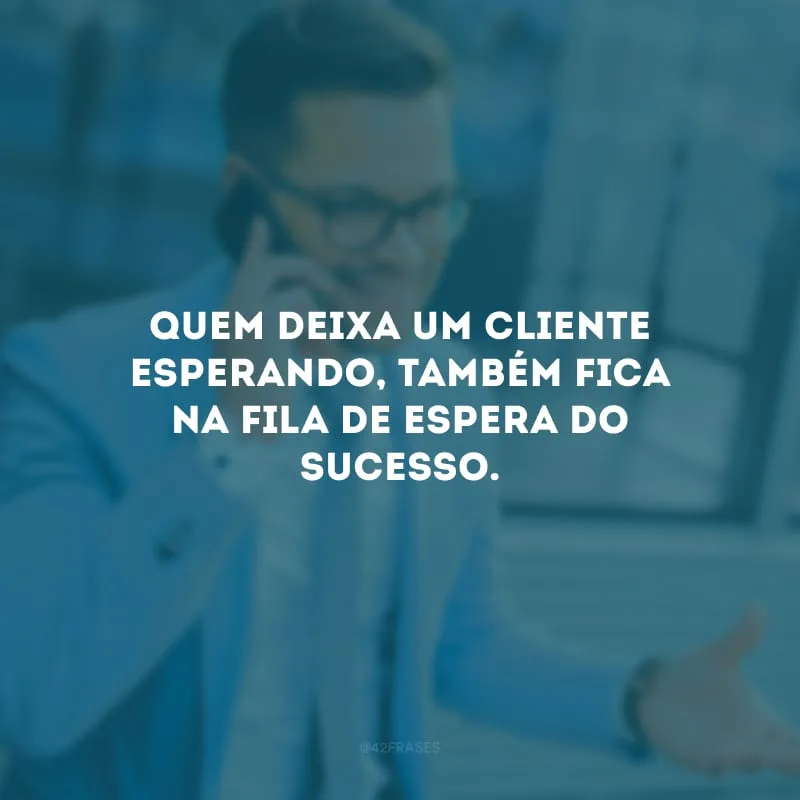 Quem deixa um cliente esperando, também fica na fila de espera do sucesso.