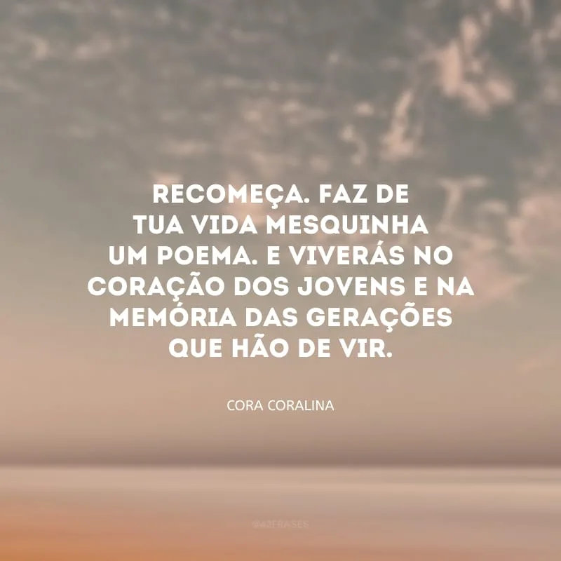 Recomeça. Faz de tua vida mesquinha um poema. E viverás no coração dos jovens e na memória das gerações que hão de vir.