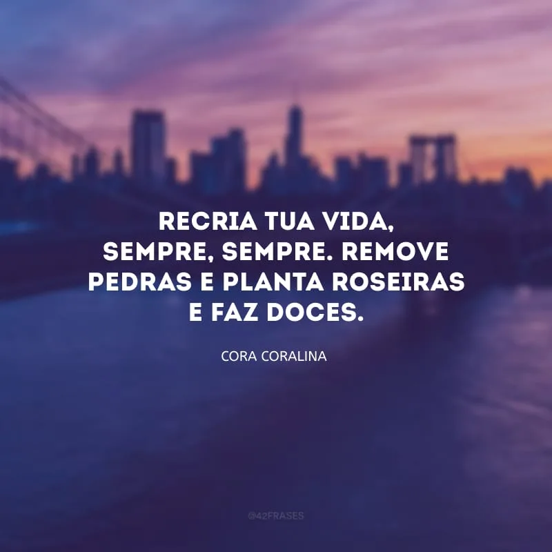 Recria tua vida, sempre, sempre. Remove pedras e planta roseiras e faz doces.