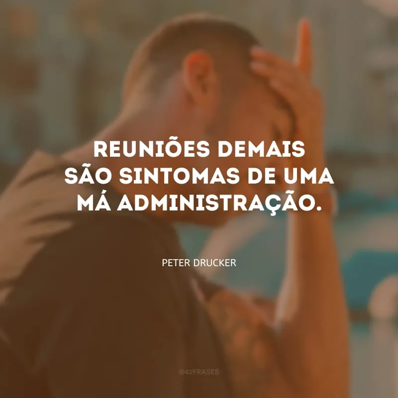 Reuniões demais são sintomas de uma má administração.