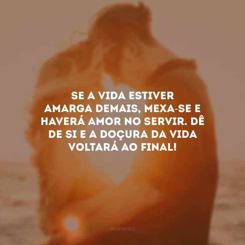 Se a vida estiver amarga demais, mexa-se e haverá amor no servir. Dê de si e a doçura da vida voltará ao final! 