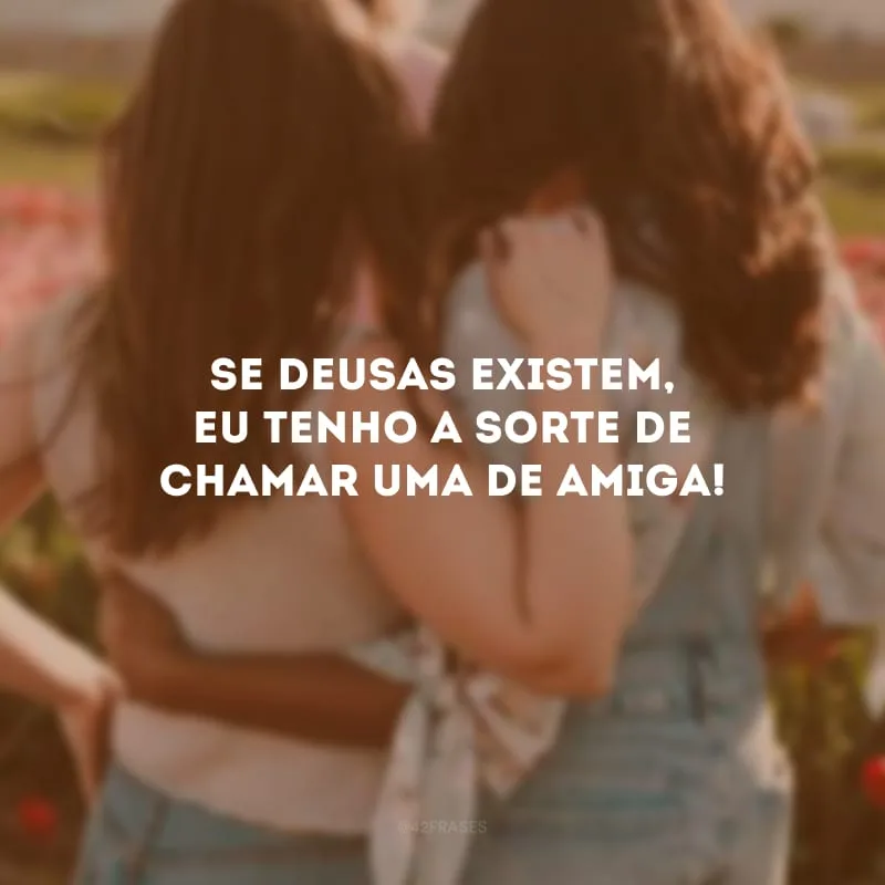 Se deusas existem, eu tenho a sorte de chamar uma de amiga!