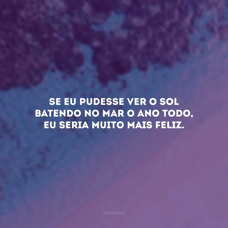 Se eu pudesse ver o sol batendo no mar o ano todo, eu seria muito mais feliz.