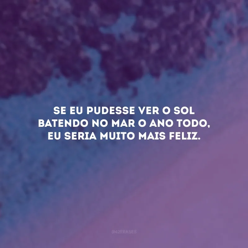 Se eu pudesse ver o sol batendo no mar o ano todo, eu seria muito mais feliz.