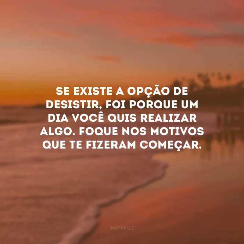 Se existe a opção de desistir, foi porque um dia você quis realizar algo. Foque nos motivos que te fizeram começar.