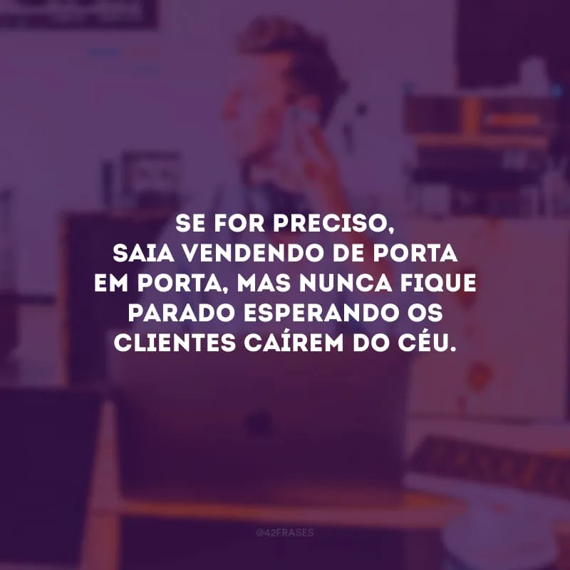 Se for preciso, saia vendendo de porta em porta, mas nunca fique parado esperando os clientes caírem do céu.