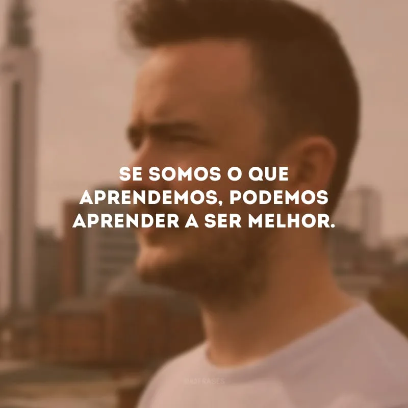 Se somos o que aprendemos, podemos aprender a ser melhor.