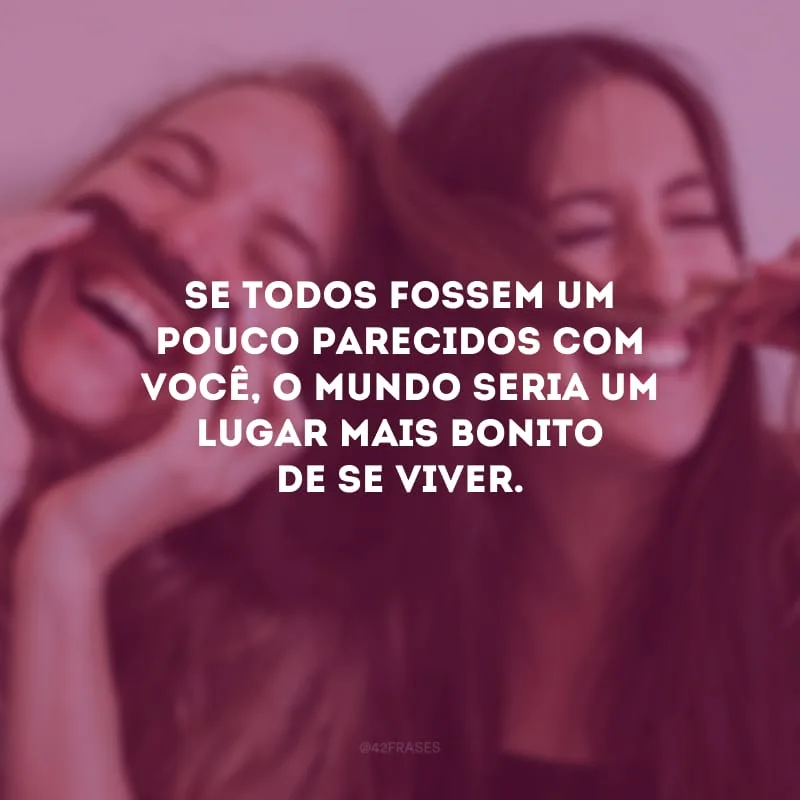 Se todos fossem um pouco parecidos com você, o mundo seria um lugar mais bonito de se viver.