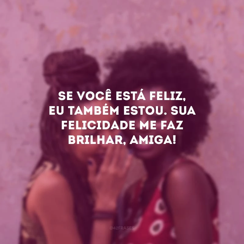 Se você está feliz, eu também estou. Sua felicidade me faz brilhar, amiga!