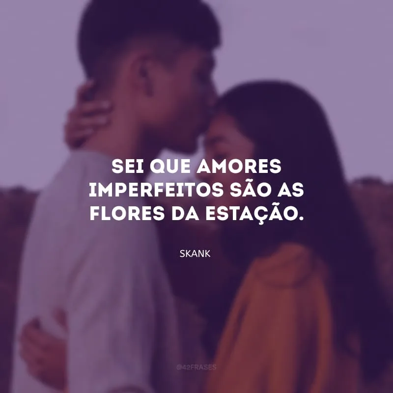 Sei que amores imperfeitos são as flores da estação.