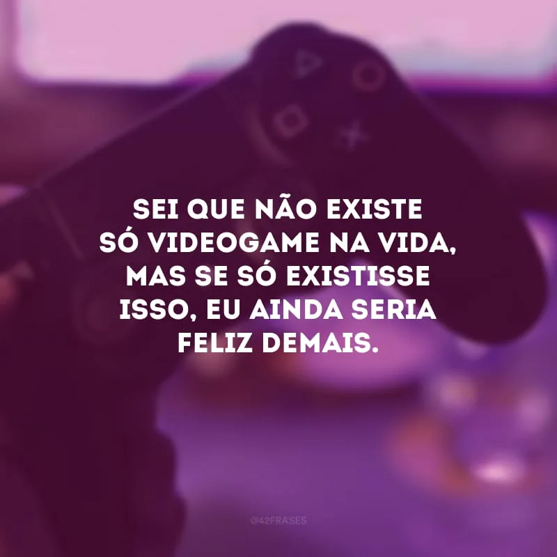 Sei que não existe só videogame na vida, mas se só existisse isso, eu ainda seria feliz demais.