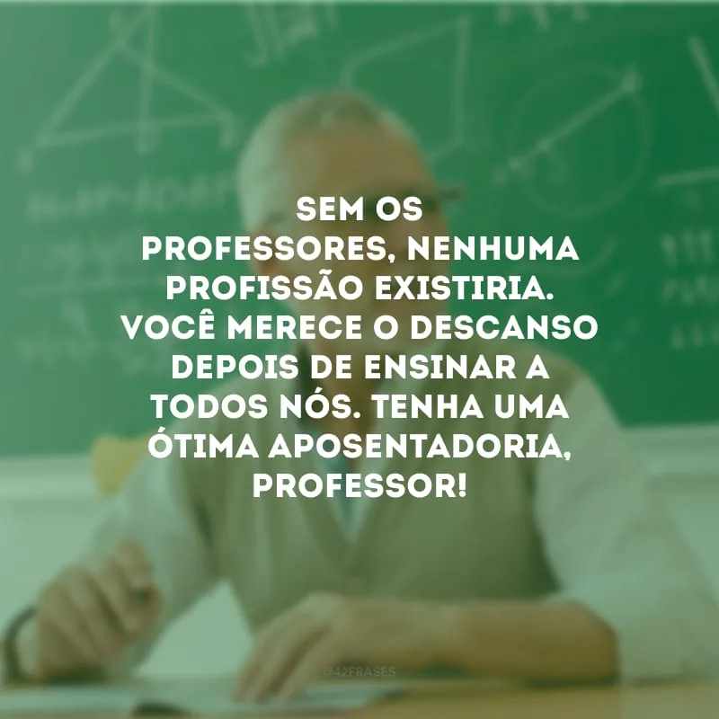 Sem os professores, nenhuma profissão existiria. Você merece o descanso depois de ensinar a todos nós. Tenha uma ótima aposentadoria, professor!