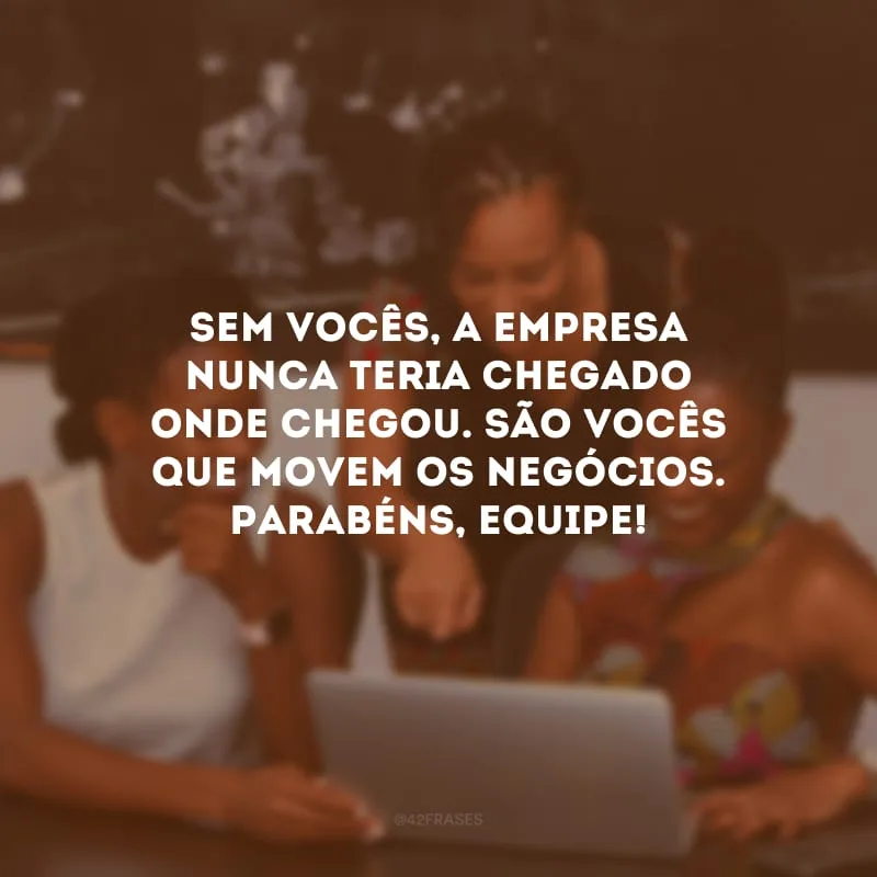 Sem vocês, a empresa nunca teria chegado onde chegou. São vocês que movem os negócios. Parabéns, equipe!