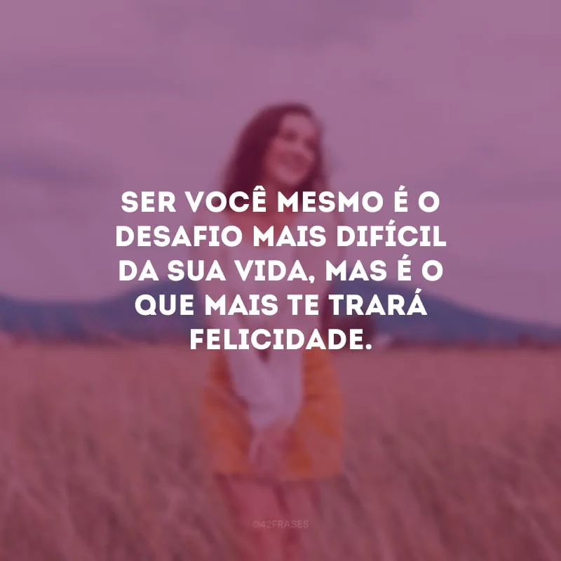 Ser você mesmo é o desafio mais difícil da sua vida, mas é o que mais te trará felicidade.