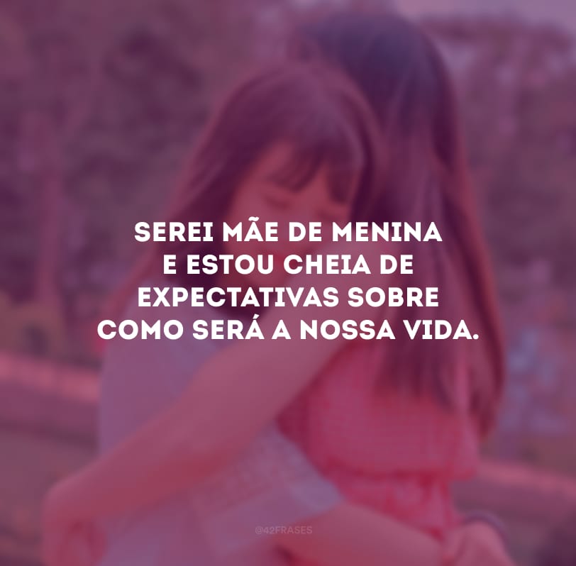 Serei mãe de menina e estou cheia de expectativas sobre como será a nossa vida.