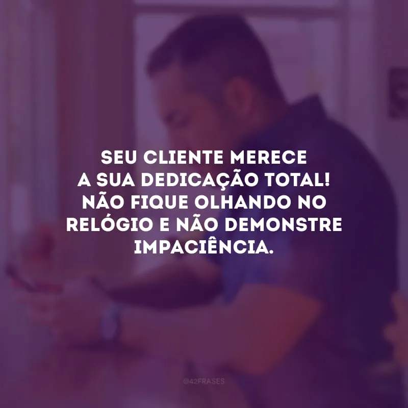 Seu cliente merece a sua dedicação total! Não fique olhando no relógio e não demonstre impaciência.