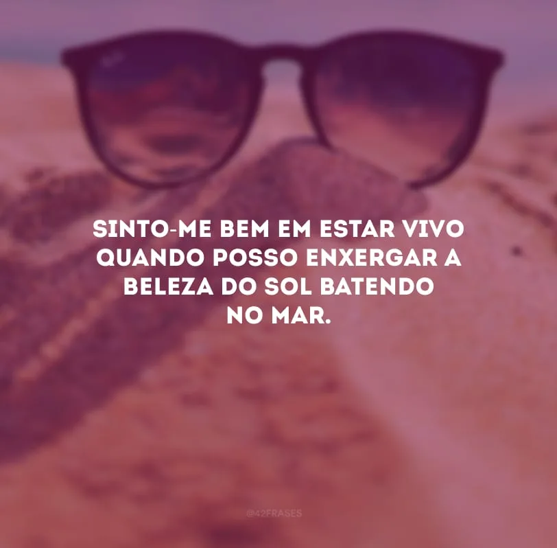 Sinto-me bem em estar vivo quando posso enxergar a beleza do sol batendo no mar.
