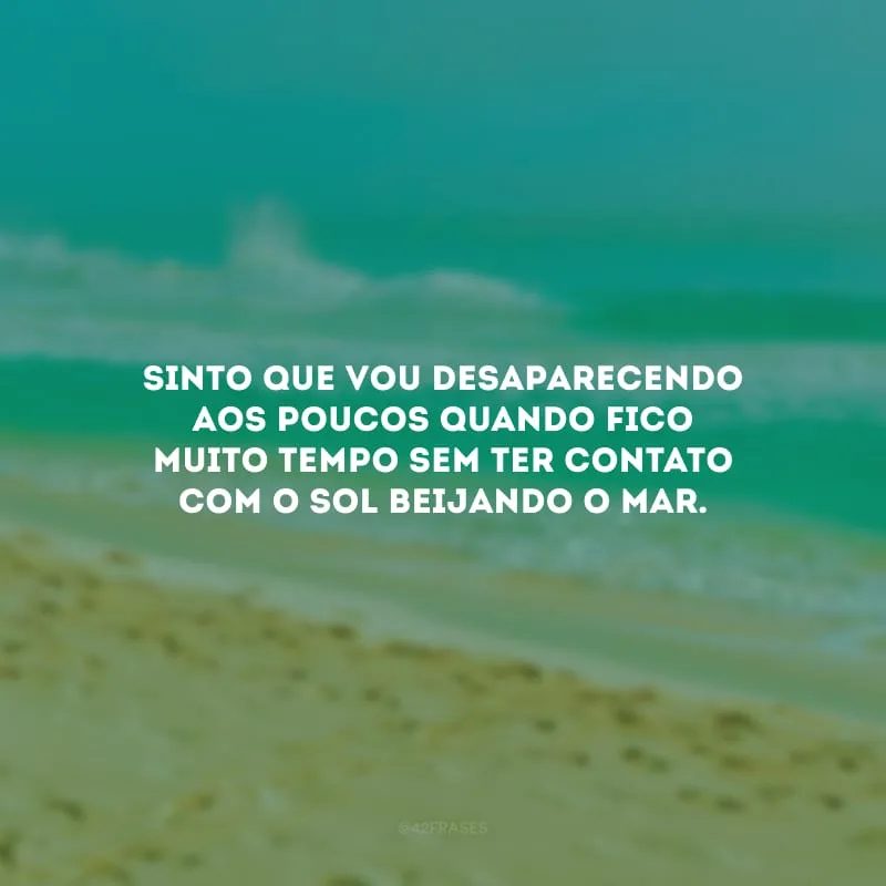 Sinto que vou desaparecendo aos poucos quando fico muito tempo sem ter contato com o sol beijando o mar.