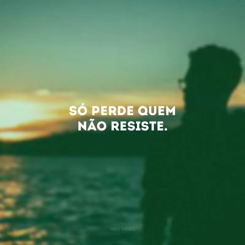 Só perde quem não resiste.