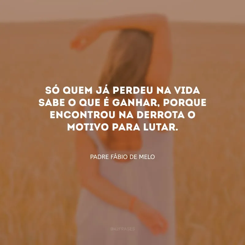 Só quem já perdeu na vida sabe o que é ganhar, porque encontrou na derrota o motivo para lutar.