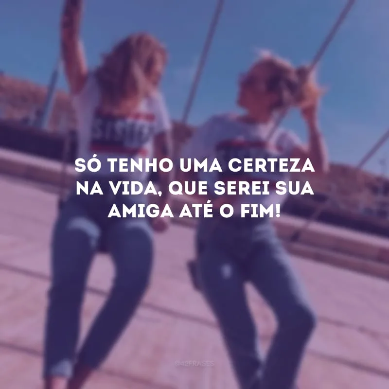 Só tenho uma certeza na vida, que serei sua amiga até o fim!