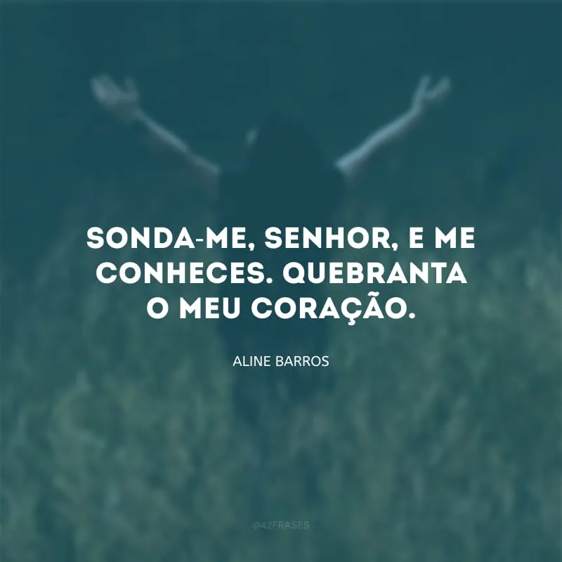 Sonda-me, Senhor, e me conheces. Quebranta o meu coração.