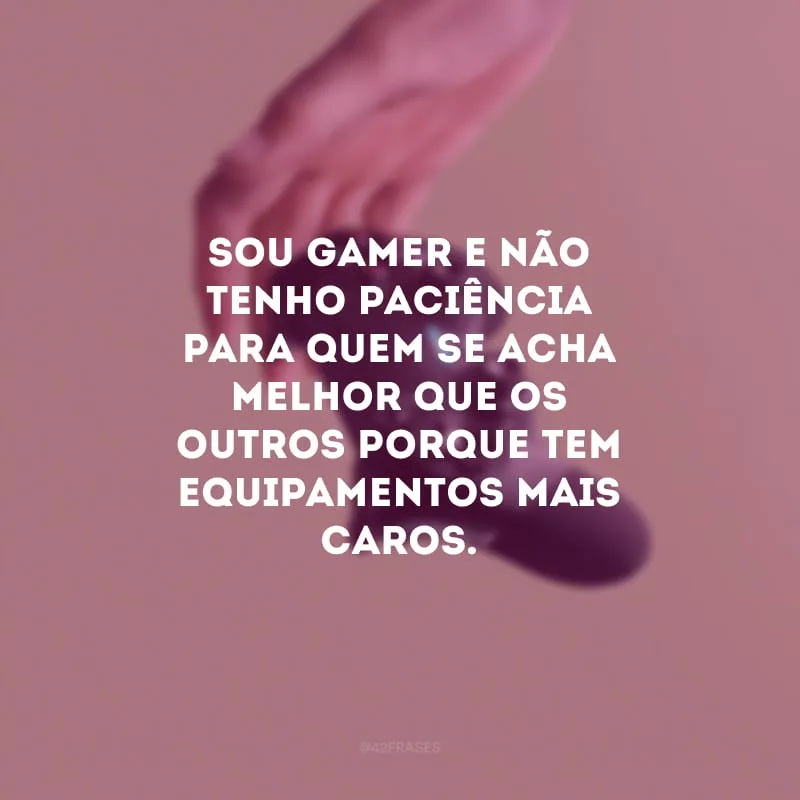 Sou gamer e não tenho paciência para quem se acha melhor que os outros porque tem equipamentos mais caros.
