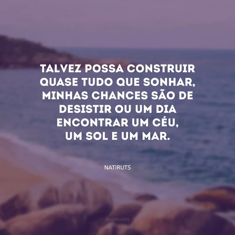 Talvez possa construir quase tudo que sonhar, minhas chances são de desistir ou um dia encontrar um céu, um sol e um mar.