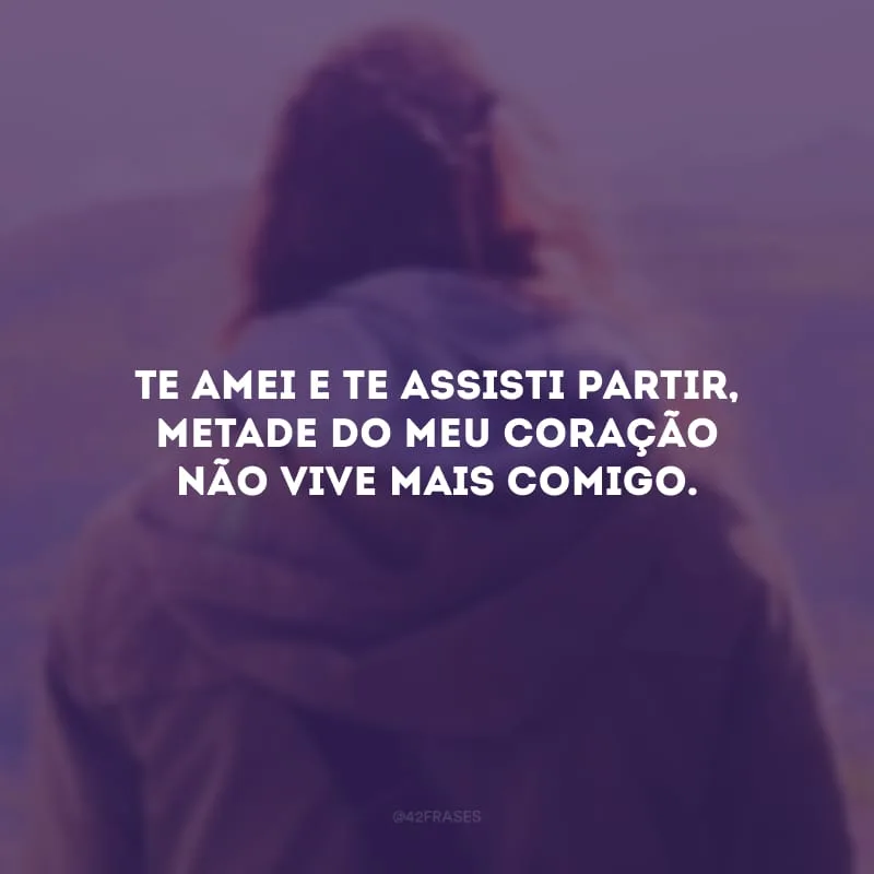 Te amei e te assisti partir, metade do meu coração não vive mais comigo.