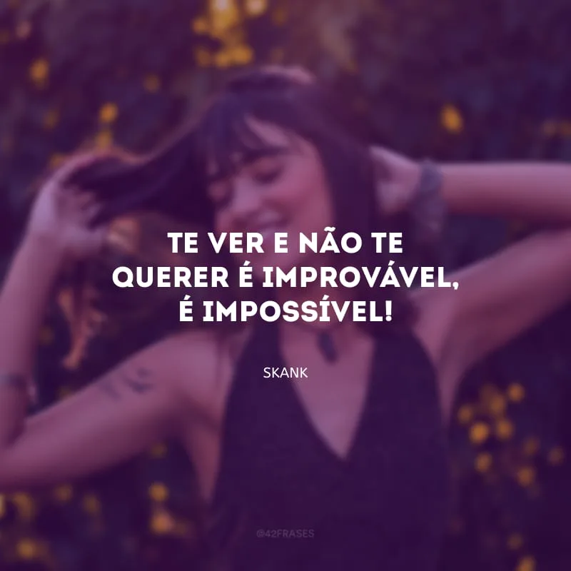 Te ver e não te querer é improvável, é impossível!