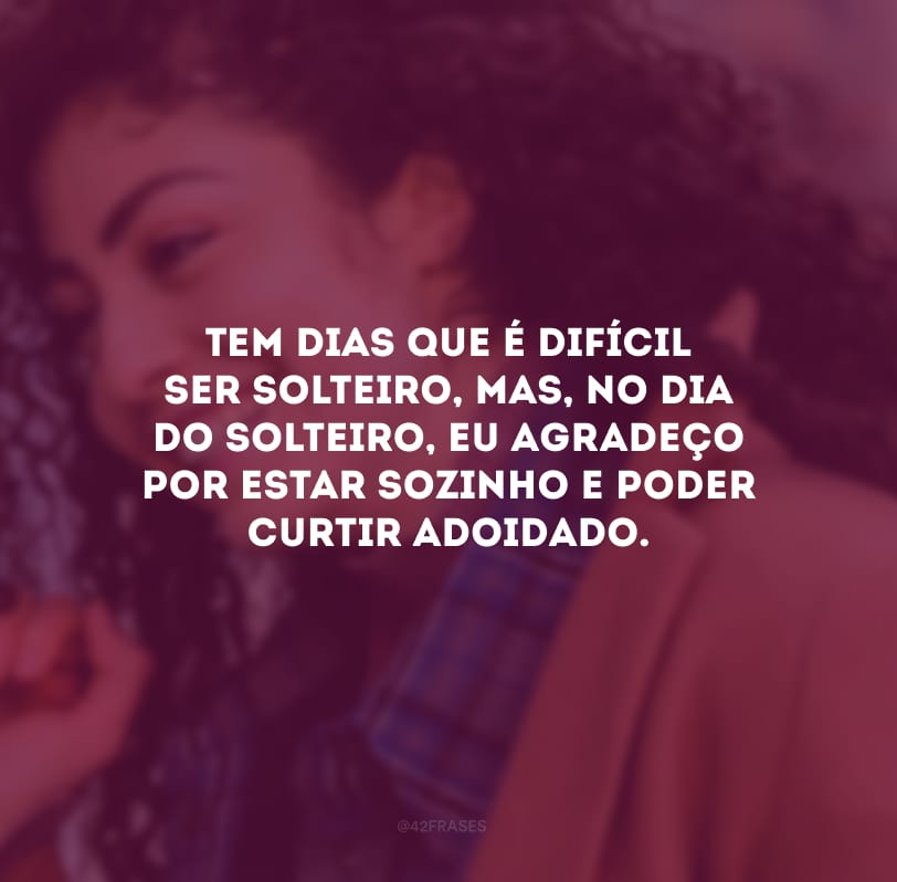 Tem dias que é difícil ser solteiro, mas, no Dia do Solteiro, eu agradeço por estar sozinho e poder curtir adoidado.
