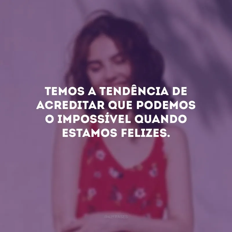 Temos a tendência de acreditar que podemos o impossível quando estamos felizes.