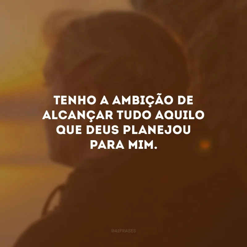 Tenho a ambição de alcançar tudo aquilo que Deus planejou para mim.