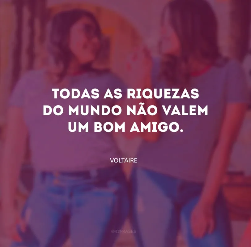 Todas as riquezas do mundo não valem um bom amigo.